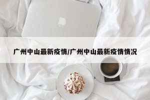广州中山最新疫情/广州中山最新疫情情况