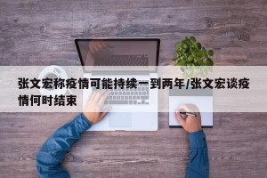 张文宏称疫情可能持续一到两年/张文宏谈疫情何时结束