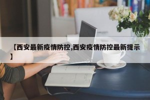 【西安最新疫情防控,西安疫情防控最新提示】