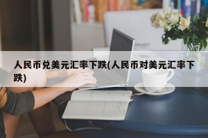 人民币兑美元汇率下跌(人民币对美元汇率下跌)