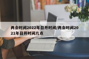 两会时间2022年召开时间/两会时间2021年召开时间几点