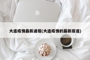 大连疫情最新通报(大连疫情的最新报道)