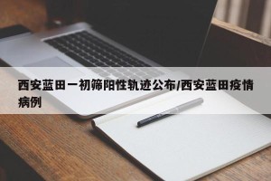 西安蓝田一初筛阳性轨迹公布/西安蓝田疫情病例