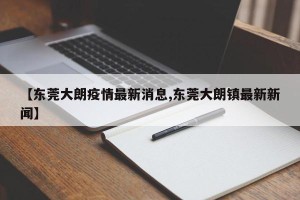 【东莞大朗疫情最新消息,东莞大朗镇最新新闻】