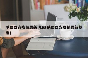 陕西西安疫情最新消息(陕西西安疫情最新数据)