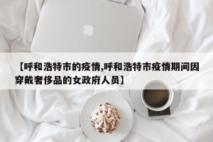 【呼和浩特市的疫情,呼和浩特市疫情期间因穿戴奢侈品的女政府人员】