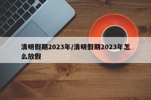 清明假期2023年/清明假期2023年怎么放假