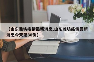 【山东潍坊疫情最新消息,山东潍坊疫情最新消息今天第38例】