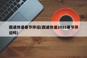圆通快递春节停运(圆通快递2021春节停运吗)