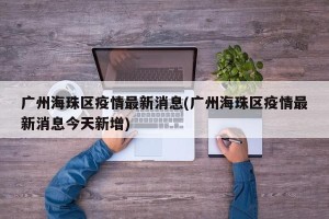 广州海珠区疫情最新消息(广州海珠区疫情最新消息今天新增)