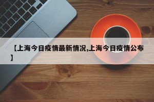【上海今日疫情最新情况,上海今日疫情公布】