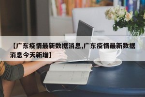 【广东疫情最新数据消息,广东疫情最新数据消息今天新增】