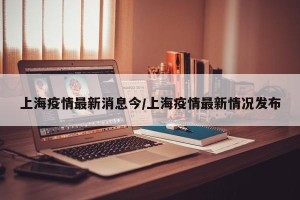 上海疫情最新消息今/上海疫情最新情况发布