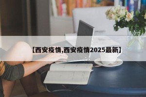 【西安疫情,西安疫情2025最新】