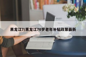 黑龙江7/黑龙江70岁老年补贴政策最新