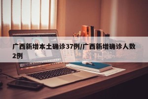 广西新增本土确诊37例/广西新增确诊人数2例