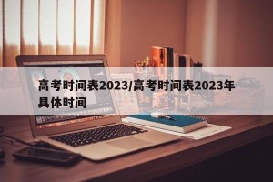 高考时间表2023/高考时间表2023年具体时间