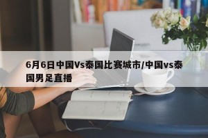 6月6日中国Vs泰国比赛城市/中国vs泰国男足直播