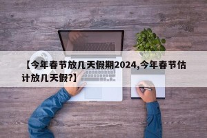 【今年春节放几天假期2024,今年春节估计放几天假?】