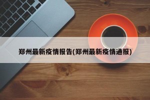 郑州最新疫情报告(郑州最新疫情通报)
