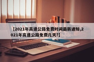 【2021年高速公路免费时间最新通知,2021年高速公路免费几天?】