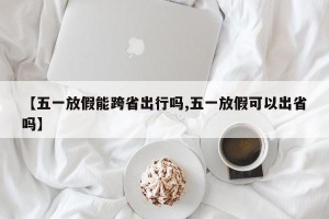 【五一放假能跨省出行吗,五一放假可以出省吗】