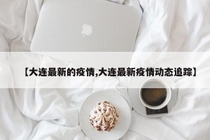 【大连最新的疫情,大连最新疫情动态追踪】