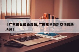 【广东东莞最新疫情,广东东莞最新疫情最新消息】