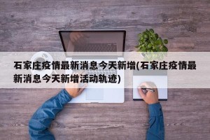石家庄疫情最新消息今天新增(石家庄疫情最新消息今天新增活动轨迹)