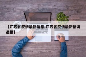 【江苏省疫情最新消息,江苏省疫情最新情况通报】