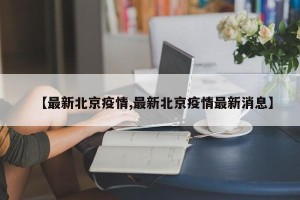 【最新北京疫情,最新北京疫情最新消息】