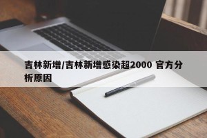 吉林新增/吉林新增感染超2000 官方分析原因