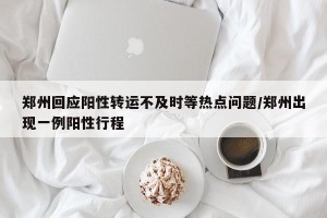 郑州回应阳性转运不及时等热点问题/郑州出现一例阳性行程