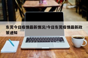 东莞今日疫情最新情况/今日东莞疫情最新政策通知