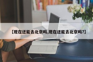 【现在还能去北京吗,现在还能去北京吗?】