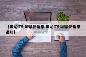 【黑龙江封城最新消息,黑龙江封城最新消息通知】