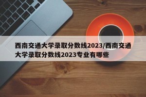 西南交通大学录取分数线2023/西南交通大学录取分数线2023专业有哪些