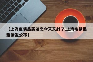 【上海疫情最新消息今天又封了,上海疫情最新情况公布】
