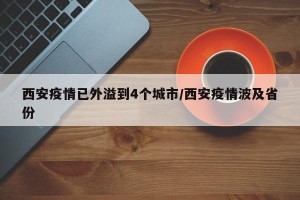 西安疫情已外溢到4个城市/西安疫情波及省份