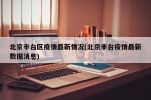 北京丰台区疫情最新情况(北京丰台疫情最新数据消息)