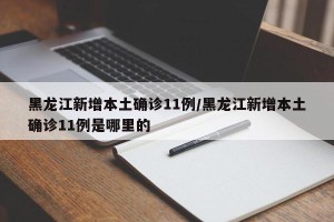 黑龙江新增本土确诊11例/黑龙江新增本土确诊11例是哪里的