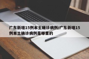 广东新增15例本土确诊病例/广东新增15例本土确诊病例是哪里的