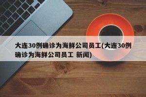 大连30例确诊为海鲜公司员工(大连30例确诊为海鲜公司员工 新闻)