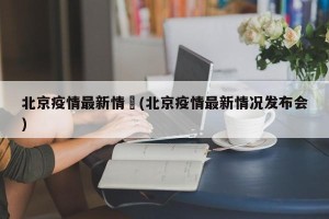 北京疫情最新情況(北京疫情最新情况发布会)