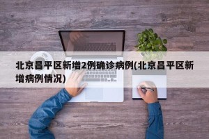 北京昌平区新增2例确诊病例(北京昌平区新增病例情况)