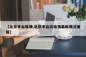 【北京丰台疫情,北京丰台区疫情最新情况播报】