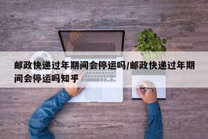 邮政快递过年期间会停运吗/邮政快递过年期间会停运吗知乎