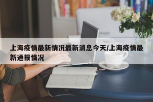 上海疫情最新情况最新消息今天/上海疫情最新通报情况