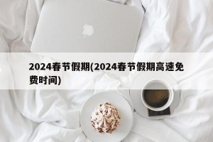 2024春节假期(2024春节假期高速免费时间)