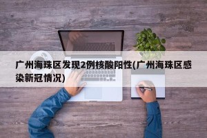 广州海珠区发现2例核酸阳性(广州海珠区感染新冠情况)
